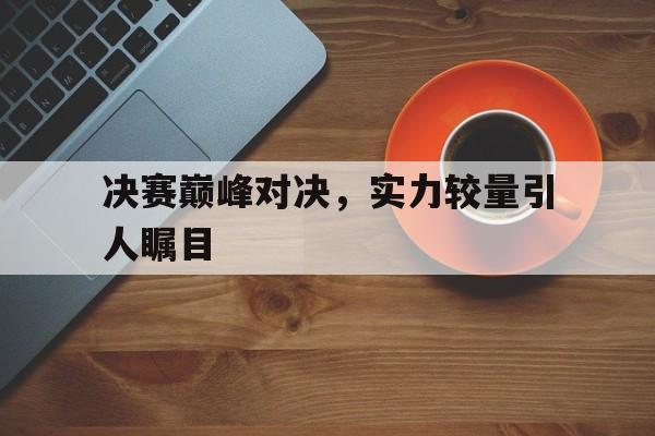 关于决赛巅峰对决，实力较量引人瞩目的信息